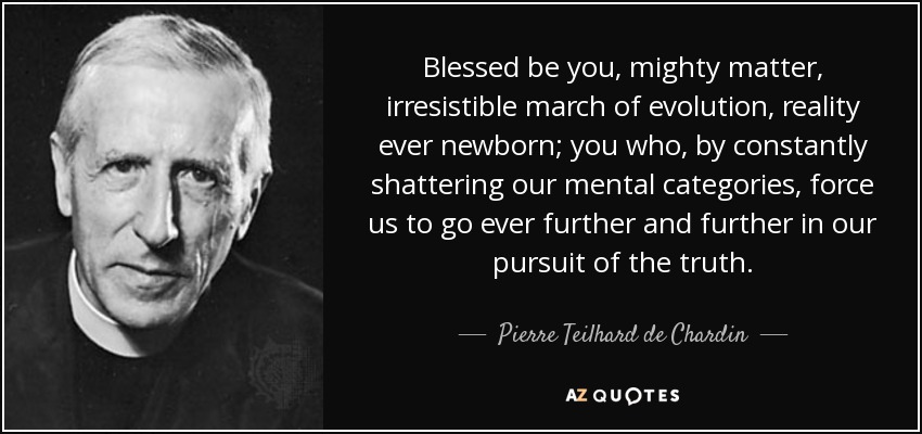Blessed be you, mighty matter, irresistible march of evolution, reality ever newborn; you who, by constantly shattering our mental categories, force us to go ever further and further in our pursuit of the truth. - Pierre Teilhard de Chardin