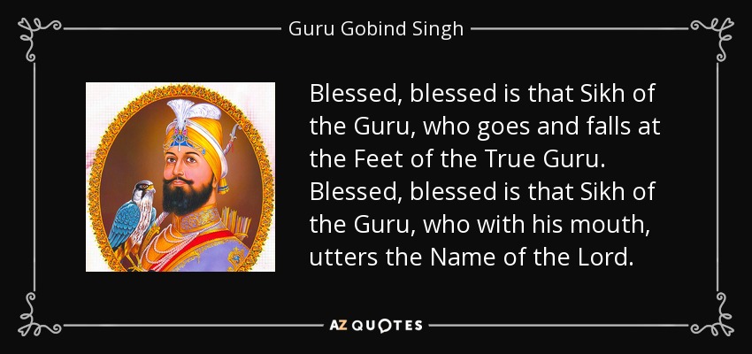 Blessed, blessed is that Sikh of the Guru, who goes and falls at the Feet of the True Guru. Blessed, blessed is that Sikh of the Guru, who with his mouth, utters the Name of the Lord. - Guru Gobind Singh