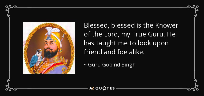 Blessed, blessed is the Knower of the Lord, my True Guru, He has taught me to look upon friend and foe alike. - Guru Gobind Singh