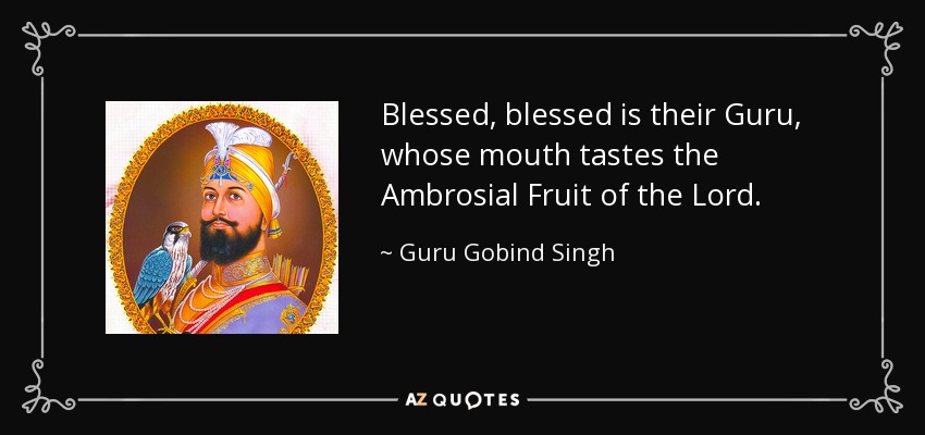 Blessed, blessed is their Guru, whose mouth tastes the Ambrosial Fruit of the Lord. - Guru Gobind Singh