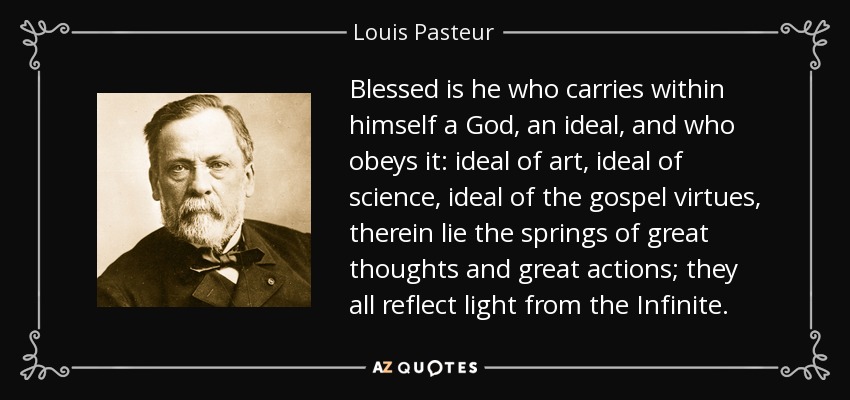 Blessed is he who carries within himself a God, an ideal, and who obeys it: ideal of art, ideal of science, ideal of the gospel virtues, therein lie the springs of great thoughts and great actions; they all reflect light from the Infinite. - Louis Pasteur