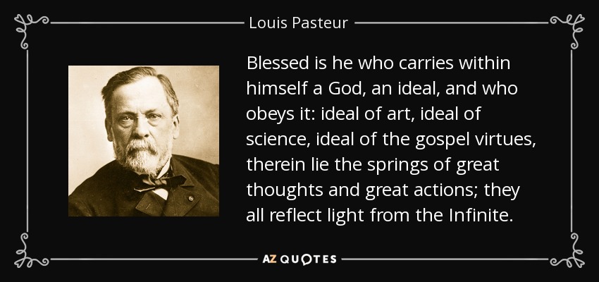 Blessed is he who carries within himself a God, an ideal, and who obeys it: ideal of art, ideal of science, ideal of the gospel virtues, therein lie the springs of great thoughts and great actions; they all reflect light from the Infinite. - Louis Pasteur Blessed is he who carries within himself a God, an ideal, and who obeys it: ideal of art, ideal of science, ideal of the gospel virtues, therein lie the springs of great thoughts and great actions; they all reflect light from the Infinite. - Louis Pasteur