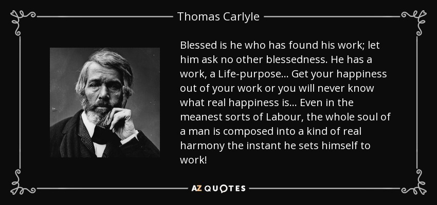 Blessed is he who has found his work; let him ask no other blessedness. He has a work, a Life-purpose... Get your happiness out of your work or you will never know what real happiness is... Even in the meanest sorts of Labour, the whole soul of a man is composed into a kind of real harmony the instant he sets himself to work! - Thomas Carlyle