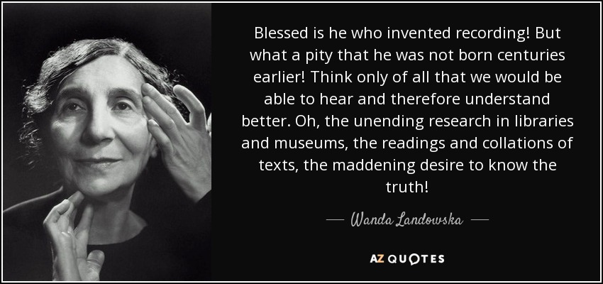 Blessed is he who invented recording! But what a pity that he was not born centuries earlier! Think only of all that we would be able to hear and therefore understand better. Oh, the unending research in libraries and museums, the readings and collations of texts, the maddening desire to know the truth! - Wanda Landowska