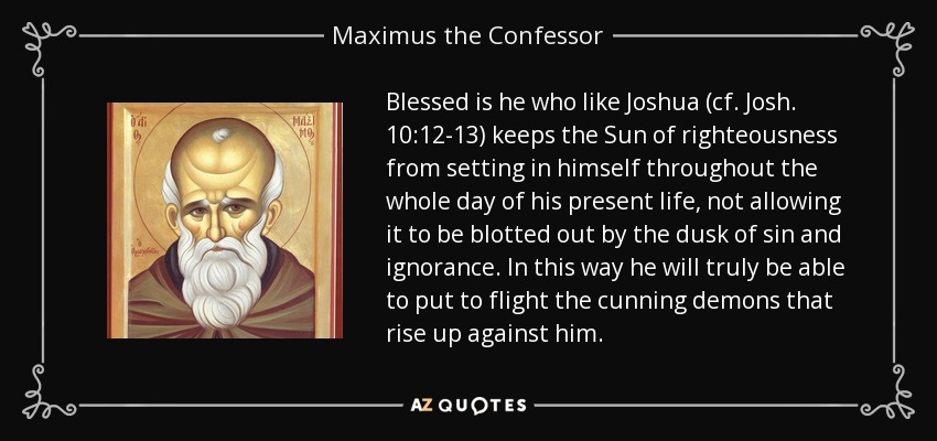 Blessed is he who like Joshua (cf. Josh. 10:12-13) keeps the Sun of righteousness from setting in himself throughout the whole day of his present life, not allowing it to be blotted out by the dusk of sin and ignorance. In this way he will truly be able to put to flight the cunning demons that rise up against him. - Maximus the Confessor