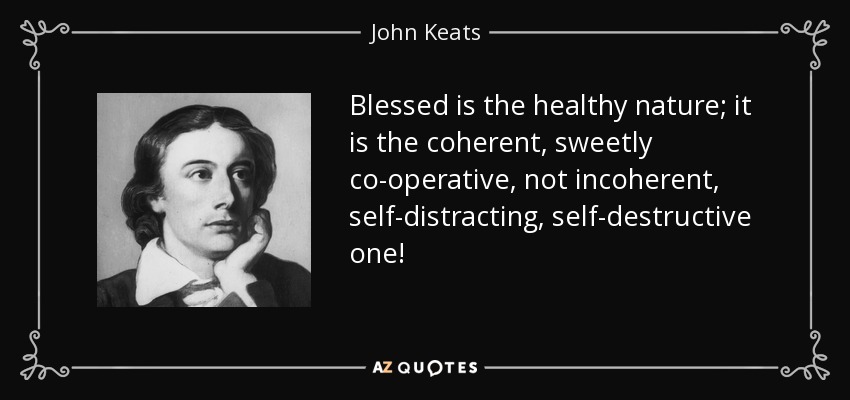 Blessed is the healthy nature; it is the coherent, sweetly co-operative, not incoherent, self-distracting, self-destructive one! - John Keats