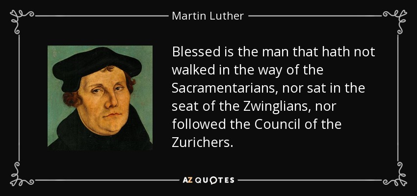 Blessed is the man that hath not walked in the way of the Sacramentarians, nor sat in the seat of the Zwinglians, nor followed the Council of the Zurichers. - Martin Luther