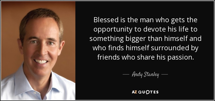 Blessed is the man who gets the opportunity to devote his life to something bigger than himself and who finds himself surrounded by friends who share his passion. - Andy Stanley