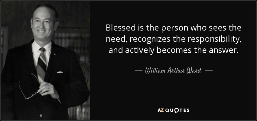 Blessed is the person who sees the need, recognizes the responsibility, and actively becomes the answer. - William Arthur Ward