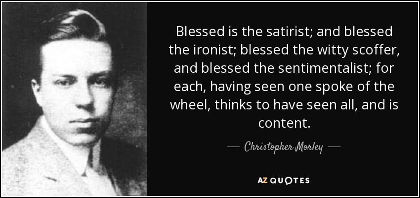 Blessed is the satirist; and blessed the ironist; blessed the witty scoffer, and blessed the sentimentalist; for each, having seen one spoke of the wheel, thinks to have seen all, and is content. - Christopher Morley