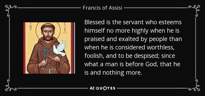 Blessed is the servant who esteems himself no more highly when he is praised and exalted by people than when he is considered worthless, foolish, and to be despised; since what a man is before God, that he is and nothing more. - Francis of Assisi