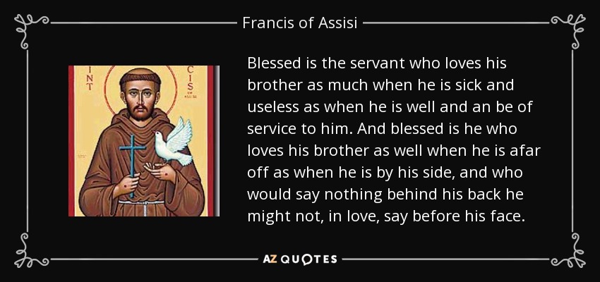 Blessed is the servant who loves his brother as much when he is sick and useless as when he is well and an be of service to him. And blessed is he who loves his brother as well when he is afar off as when he is by his side, and who would say nothing behind his back he might not, in love, say before his face. - Francis of Assisi