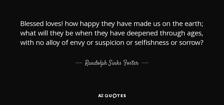 Blessed loves! how happy they have made us on the earth; what will they be when they have deepened through ages, with no alloy of envy or suspicion or selfishness or sorrow? - Randolph Sinks Foster