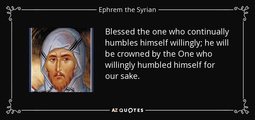 Blessed the one who continually humbles himself willingly; he will be crowned by the One who willingly humbled himself for our sake. - Ephrem the Syrian