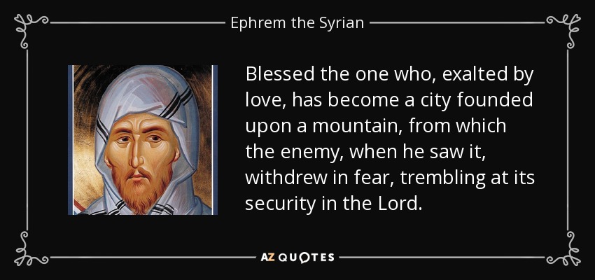 Blessed the one who, exalted by love, has become a city founded upon a mountain, from which the enemy, when he saw it, withdrew in fear, trembling at its security in the Lord. - Ephrem the Syrian