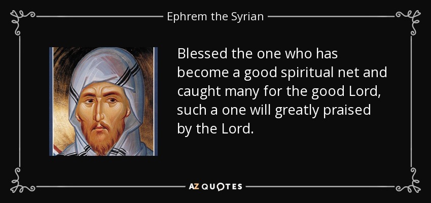 Blessed the one who has become a good spiritual net and caught many for the good Lord, such a one will greatly praised by the Lord. - Ephrem the Syrian