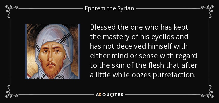Blessed the one who has kept the mastery of his eyelids and has not deceived himself with either mind or sense with regard to the skin of the flesh that after a little while oozes putrefaction. - Ephrem the Syrian