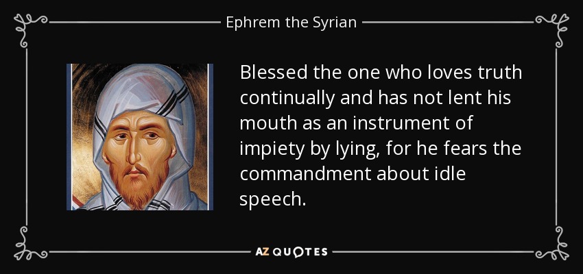 Blessed the one who loves truth continually and has not lent his mouth as an instrument of impiety by lying, for he fears the commandment about idle speech. - Ephrem the Syrian