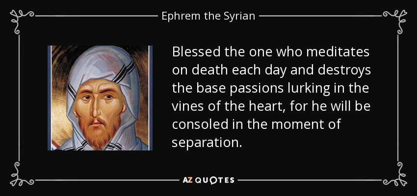 Blessed the one who meditates on death each day and destroys the base passions lurking in the vines of the heart, for he will be consoled in the moment of separation. - Ephrem the Syrian