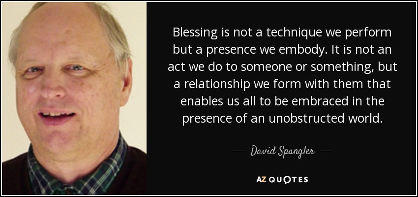 Blessing is not a technique we perform but a presence we embody. It is not an act we do to someone or something, but a relationship we form with them that enables us all to be embraced in the presence of an unobstructed world. - David Spangler