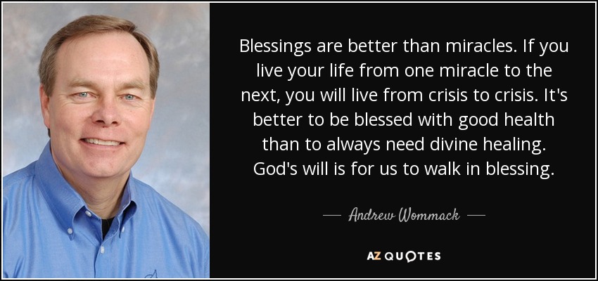 Blessings are better than miracles. If you live your life from one miracle to the next, you will live from crisis to crisis. It's better to be blessed with good health than to always need divine healing. God's will is for us to walk in blessing. - Andrew Wommack