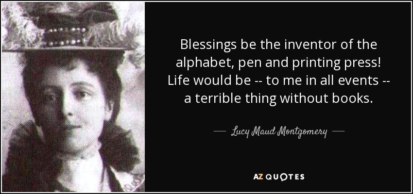 Blessings be the inventor of the alphabet, pen and printing press! Life would be -- to me in all events -- a terrible thing without books. - Lucy Maud Montgomery
