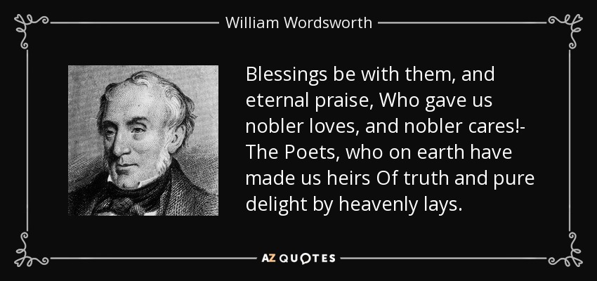 Blessings be with them, and eternal praise, Who gave us nobler loves, and nobler cares!- The Poets, who on earth have made us heirs Of truth and pure delight by heavenly lays. - William Wordsworth