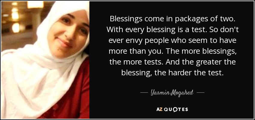 Blessings come in packages of two. With every blessing is a test. So don't ever envy people who seem to have more than you. The more blessings, the more tests. And the greater the blessing, the harder the test. - Yasmin Mogahed