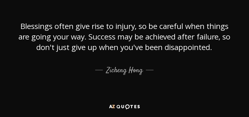 Blessings often give rise to injury, so be careful when things are going your way. Success may be achieved after failure, so don't just give up when you've been disappointed. - Zicheng Hong