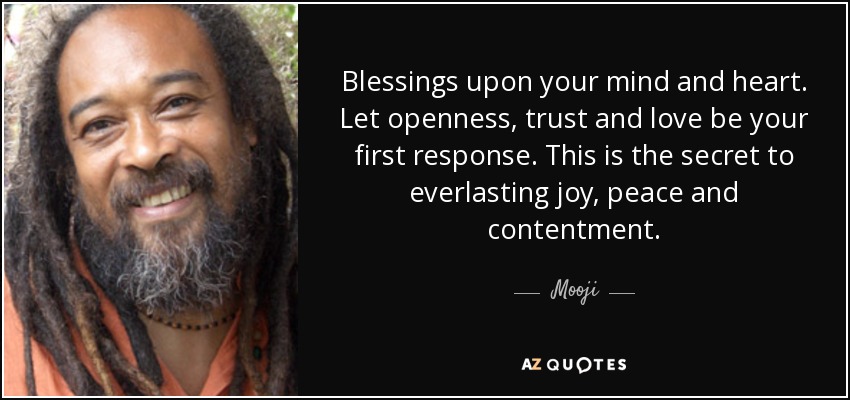 Blessings upon your mind and heart. Let openness, trust and love be your first response. This is the secret to everlasting joy, peace and contentment. - Mooji