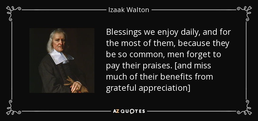 Blessings we enjoy daily, and for the most of them, because they be so common, men forget to pay their praises. [and miss much of their benefits from grateful appreciation] - Izaak Walton