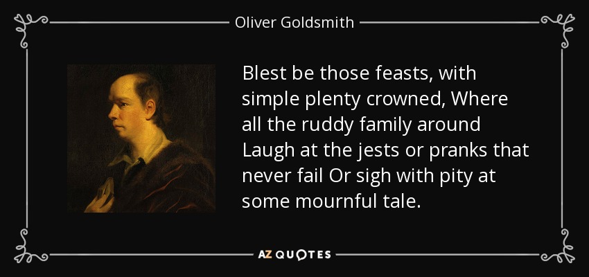 Blest be those feasts, with simple plenty crowned, Where all the ruddy family around Laugh at the jests or pranks that never fail Or sigh with pity at some mournful tale. - Oliver Goldsmith