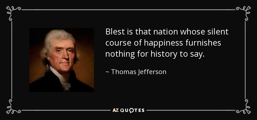 Blest is that nation whose silent course of happiness furnishes nothing for history to say. - Thomas Jefferson