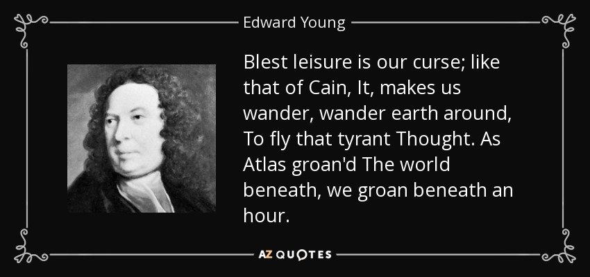Blest leisure is our curse; like that of Cain, It, makes us wander, wander earth around, To fly that tyrant Thought. As Atlas groan'd The world beneath, we groan beneath an hour. - Edward Young