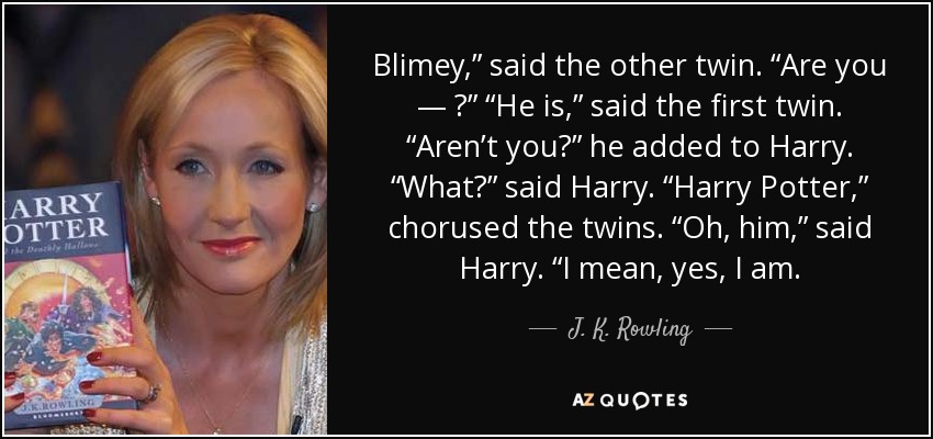 Blimey,” said the other twin. “Are you — ?” “He is,” said the first twin. “Aren’t you?” he added to Harry. “What?” said Harry. “Harry Potter,” chorused the twins. “Oh, him,” said Harry. “I mean, yes, I am. - J. K. Rowling