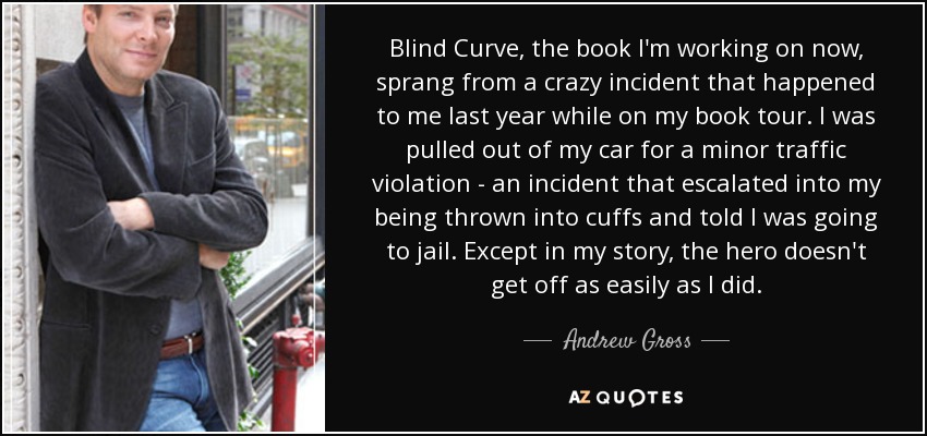 Blind Curve, the book I'm working on now, sprang from a crazy incident that happened to me last year while on my book tour. I was pulled out of my car for a minor traffic violation - an incident that escalated into my being thrown into cuffs and told I was going to jail. Except in my story, the hero doesn't get off as easily as I did. - Andrew Gross