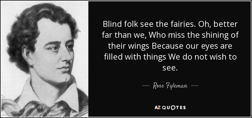 Blind folk see the fairies. Oh, better far than we, Who miss the shining of their wings Because our eyes are filled with things We do not wish to see. - Rose Fyleman