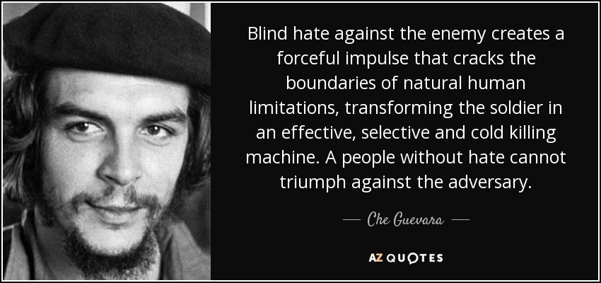 Blind hate against the enemy creates a forceful impulse that cracks the boundaries of natural human limitations, transforming the soldier in an effective, selective and cold killing machine. A people without hate cannot triumph against the adversary. - Che Guevara