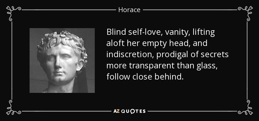 Blind self-love, vanity, lifting aloft her empty head, and indiscretion, prodigal of secrets more transparent than glass, follow close behind. - Horace