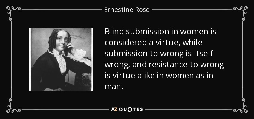 Blind submission in women is considered a virtue, while submission to wrong is itself wrong, and resistance to wrong is virtue alike in women as in man. - Ernestine Rose