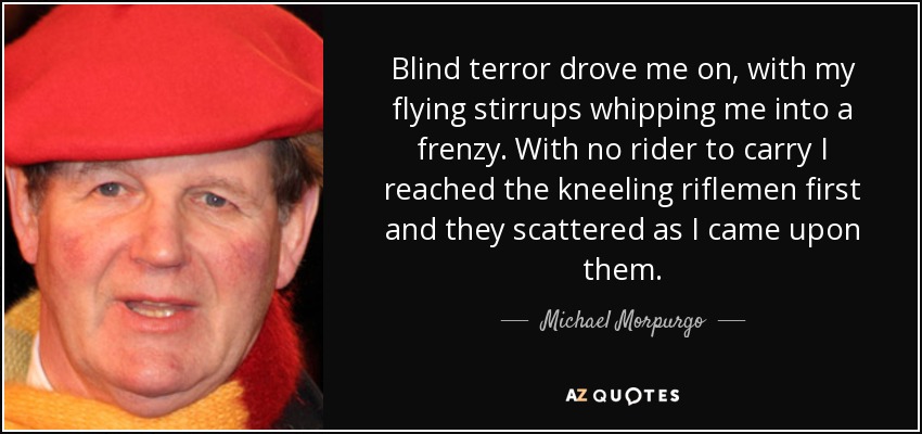 Blind terror drove me on, with my flying stirrups whipping me into a frenzy. With no rider to carry I reached the kneeling riflemen first and they scattered as I came upon them. - Michael Morpurgo
