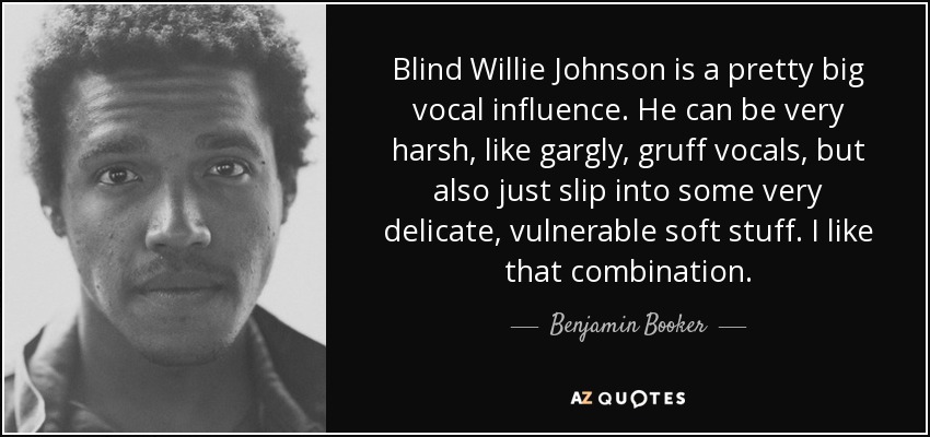 Blind Willie Johnson is a pretty big vocal influence. He can be very harsh, like gargly, gruff vocals, but also just slip into some very delicate, vulnerable soft stuff. I like that combination. - Benjamin Booker
