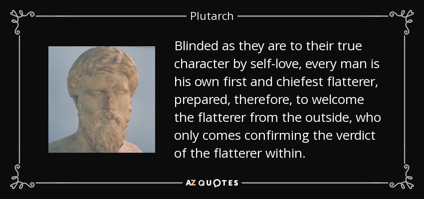 Blinded as they are to their true character by self-love, every man is his own first and chiefest flatterer, prepared, therefore, to welcome the flatterer from the outside, who only comes confirming the verdict of the flatterer within. - Plutarch