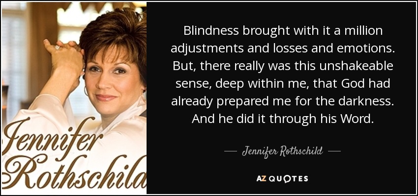 Blindness brought with it a million adjustments and losses and emotions. But, there really was this unshakeable sense, deep within me, that God had already prepared me for the darkness. And he did it through his Word. - Jennifer Rothschild