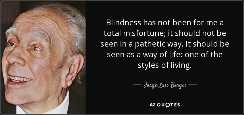 Blindness has not been for me a total misfortune; it should not be seen in a pathetic way. It should be seen as a way of life: one of the styles of living. - Jorge Luis Borges