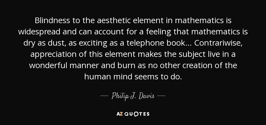 Blindness to the aesthetic element in mathematics is widespread and can account for a feeling that mathematics is dry as dust, as exciting as a telephone book... Contrariwise, appreciation of this element makes the subject live in a wonderful manner and burn as no other creation of the human mind seems to do. - Philip J. Davis