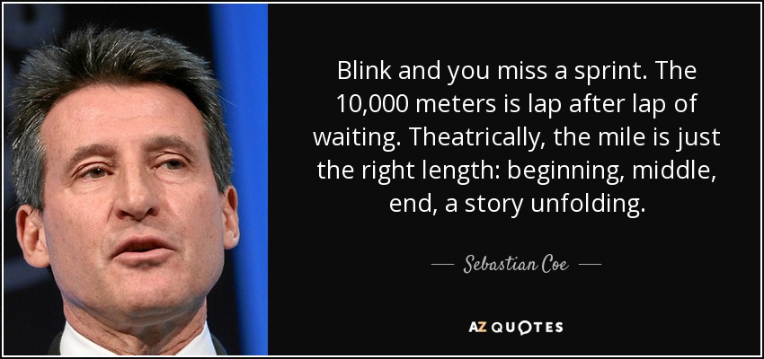 Blink and you miss a sprint. The 10,000 meters is lap after lap of waiting. Theatrically, the mile is just the right length: beginning, middle, end, a story unfolding. - Sebastian Coe