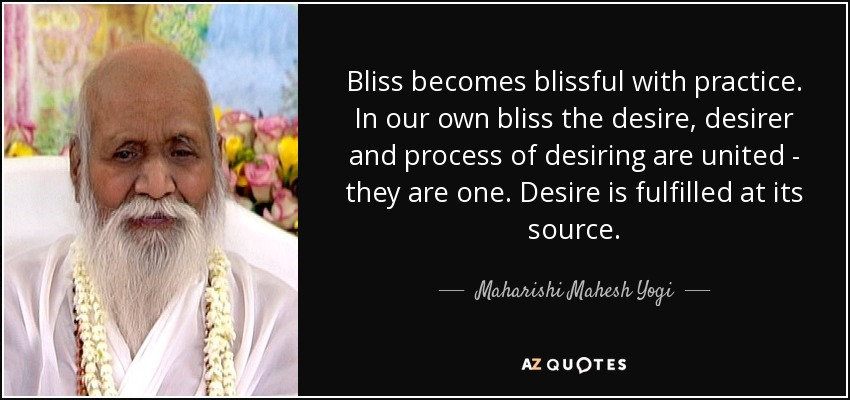 Bliss becomes blissful with practice. In our own bliss the desire, desirer and process of desiring are united - they are one. Desire is fulfilled at its source. - Maharishi Mahesh Yogi