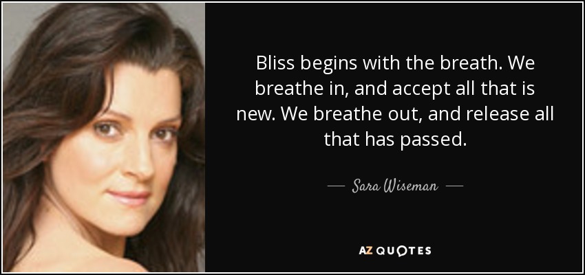 Bliss begins with the breath. We breathe in, and accept all that is new. We breathe out, and release all that has passed. - Sara Wiseman