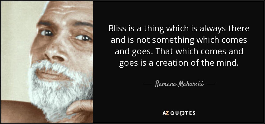 Bliss is a thing which is always there and is not something which comes and goes. That which comes and goes is a creation of the mind. - Ramana Maharshi